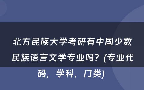 北方民族大学考研有中国少数民族语言文学专业吗？(专业代码，学科，门类) 