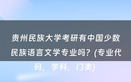 贵州民族大学考研有中国少数民族语言文学专业吗？(专业代码，学科，门类) 