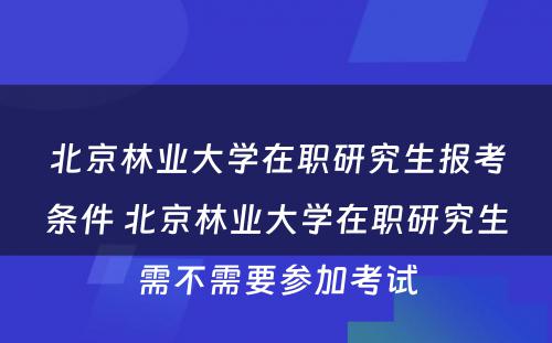 北京林业大学在职研究生报考条件 北京林业大学在职研究生需不需要参加考试