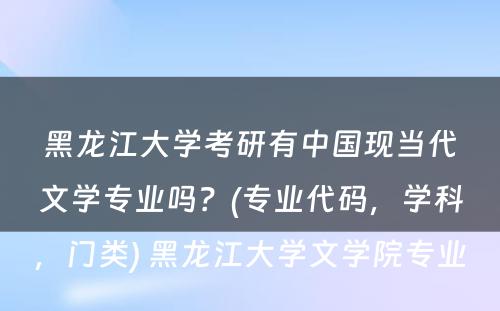 黑龙江大学考研有中国现当代文学专业吗？(专业代码，学科，门类) 黑龙江大学文学院专业