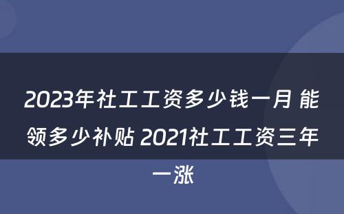 2023年社工工资多少钱一月 能领多少补贴 2021社工工资三年一涨