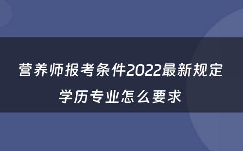 营养师报考条件2022最新规定 学历专业怎么要求 