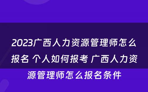 2023广西人力资源管理师怎么报名 个人如何报考 广西人力资源管理师怎么报名条件