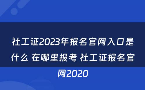 社工证2023年报名官网入口是什么 在哪里报考 社工证报名官网2020