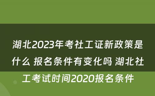 湖北2023年考社工证新政策是什么 报名条件有变化吗 湖北社工考试时间2020报名条件