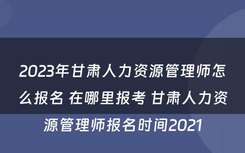 2023年甘肃人力资源管理师怎么报名 在哪里报考 甘肃人力资源管理师报名时间2021