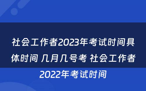 社会工作者2023年考试时间具体时间 几月几号考 社会工作者2022年考试时间