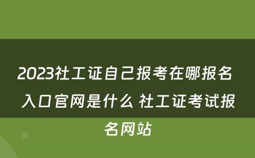 2023社工证自己报考在哪报名 入口官网是什么 社工证考试报名网站