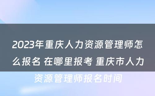 2023年重庆人力资源管理师怎么报名 在哪里报考 重庆市人力资源管理师报名时间