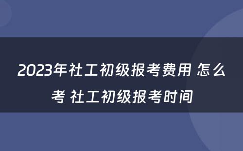 2023年社工初级报考费用 怎么考 社工初级报考时间