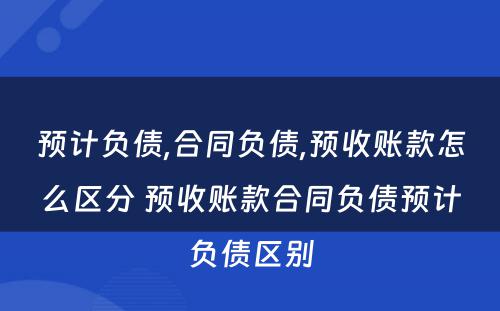 预计负债,合同负债,预收账款怎么区分 预收账款合同负债预计负债区别