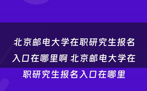 北京邮电大学在职研究生报名入口在哪里啊 北京邮电大学在职研究生报名入口在哪里