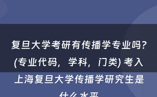 复旦大学考研有传播学专业吗？(专业代码，学科，门类) 考入上海复旦大学传播学研究生是什么水平