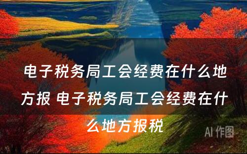 电子税务局工会经费在什么地方报 电子税务局工会经费在什么地方报税