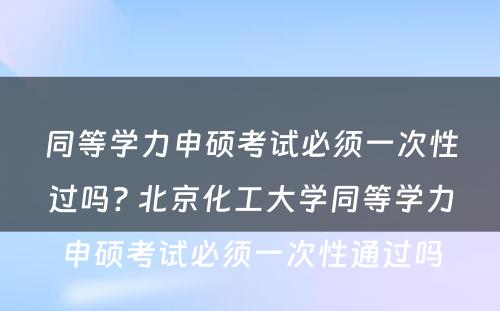 同等学力申硕考试必须一次性过吗? 北京化工大学同等学力申硕考试必须一次性通过吗