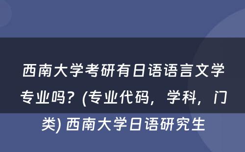 西南大学考研有日语语言文学专业吗？(专业代码，学科，门类) 西南大学日语研究生