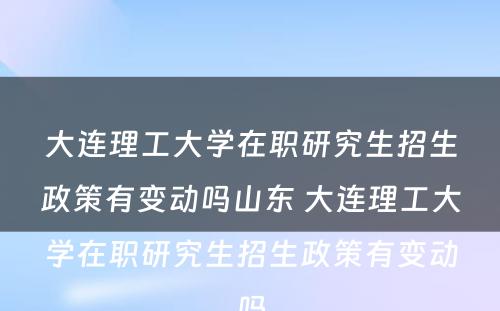 大连理工大学在职研究生招生政策有变动吗山东 大连理工大学在职研究生招生政策有变动吗