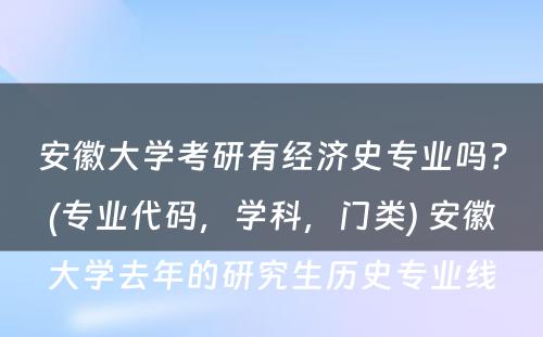 安徽大学考研有经济史专业吗？(专业代码，学科，门类) 安徽大学去年的研究生历史专业线