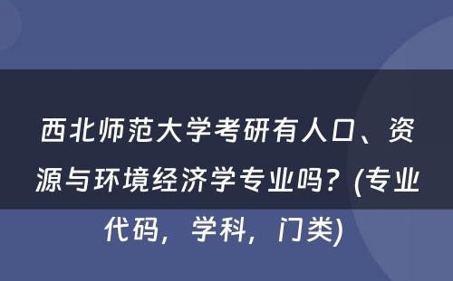 西北师范大学考研有人口、资源与环境经济学专业吗？(专业代码，学科，门类) 