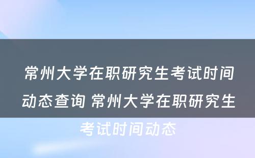 常州大学在职研究生考试时间动态查询 常州大学在职研究生考试时间动态