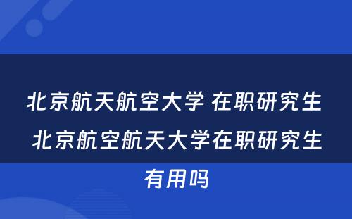 北京航天航空大学 在职研究生 北京航空航天大学在职研究生有用吗