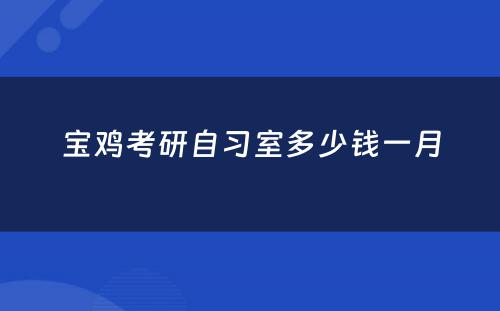 宝鸡考研自习室多少钱一月