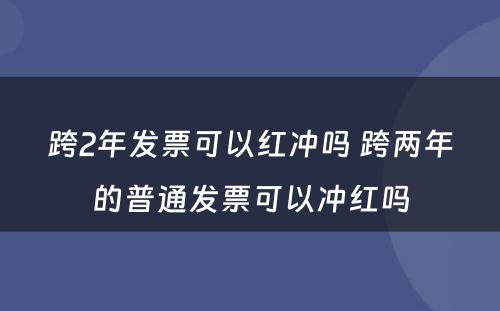 跨2年发票可以红冲吗 跨两年的普通发票可以冲红吗