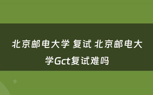 北京邮电大学 复试 北京邮电大学Gct复试难吗