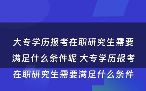 大专学历报考在职研究生需要满足什么条件呢 大专学历报考在职研究生需要满足什么条件