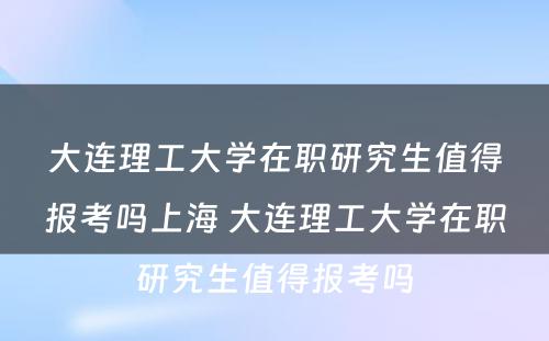 大连理工大学在职研究生值得报考吗上海 大连理工大学在职研究生值得报考吗