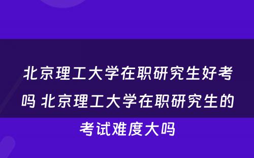 北京理工大学在职研究生好考吗 北京理工大学在职研究生的考试难度大吗