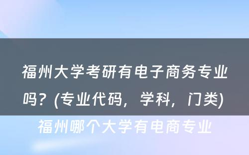 福州大学考研有电子商务专业吗？(专业代码，学科，门类) 福州哪个大学有电商专业