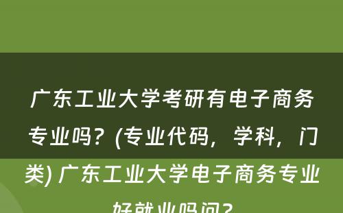 广东工业大学考研有电子商务专业吗？(专业代码，学科，门类) 广东工业大学电子商务专业好就业吗问?