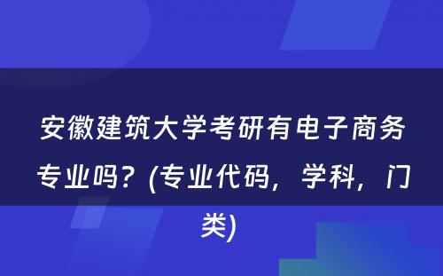 安徽建筑大学考研有电子商务专业吗？(专业代码，学科，门类) 