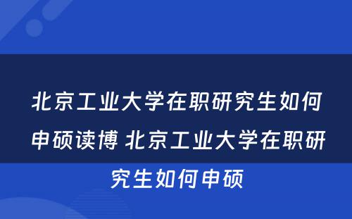 北京工业大学在职研究生如何申硕读博 北京工业大学在职研究生如何申硕