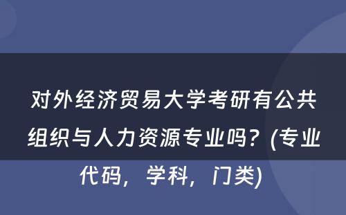 对外经济贸易大学考研有公共组织与人力资源专业吗？(专业代码，学科，门类) 