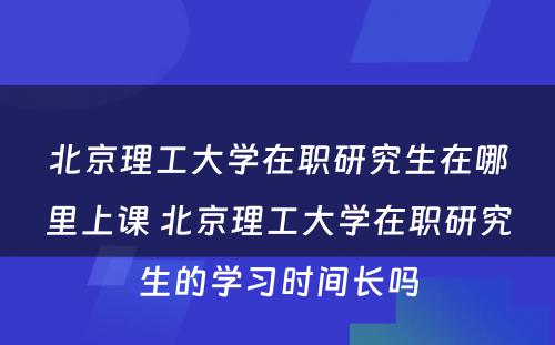 北京理工大学在职研究生在哪里上课 北京理工大学在职研究生的学习时间长吗