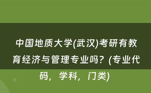 中国地质大学(武汉)考研有教育经济与管理专业吗？(专业代码，学科，门类) 