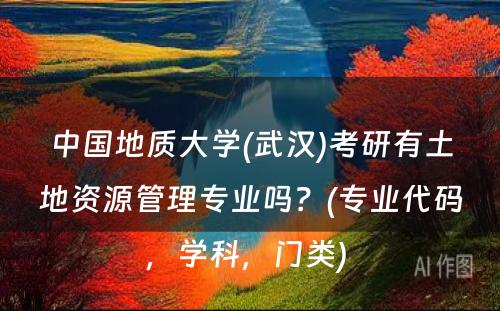 中国地质大学(武汉)考研有土地资源管理专业吗？(专业代码，学科，门类) 