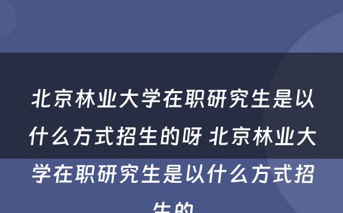 北京林业大学在职研究生是以什么方式招生的呀 北京林业大学在职研究生是以什么方式招生的