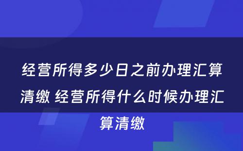 经营所得多少日之前办理汇算清缴 经营所得什么时候办理汇算清缴