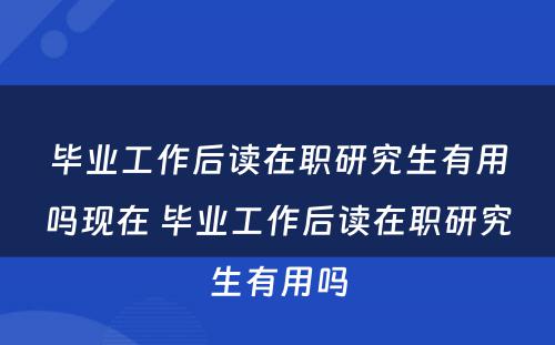 毕业工作后读在职研究生有用吗现在 毕业工作后读在职研究生有用吗