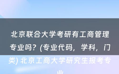 北京联合大学考研有工商管理专业吗？(专业代码，学科，门类) 北京工商大学研究生报考专业