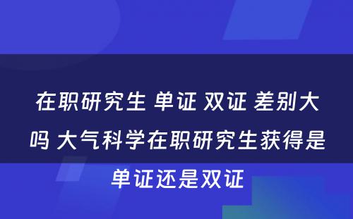 在职研究生 单证 双证 差别大吗 大气科学在职研究生获得是单证还是双证