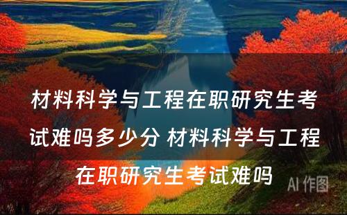 材料科学与工程在职研究生考试难吗多少分 材料科学与工程在职研究生考试难吗