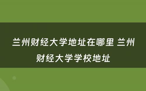 兰州财经大学地址在哪里 兰州财经大学学校地址