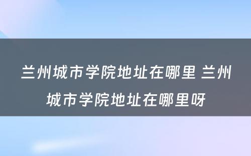 兰州城市学院地址在哪里 兰州城市学院地址在哪里呀