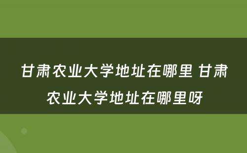 甘肃农业大学地址在哪里 甘肃农业大学地址在哪里呀