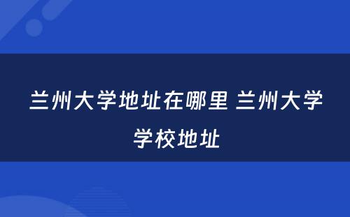 兰州大学地址在哪里 兰州大学学校地址