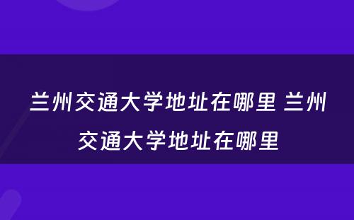 兰州交通大学地址在哪里 兰州交通大学地址在哪里